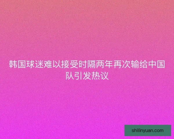 韩国球迷难以接受时隔两年再次输给中国队引发热议